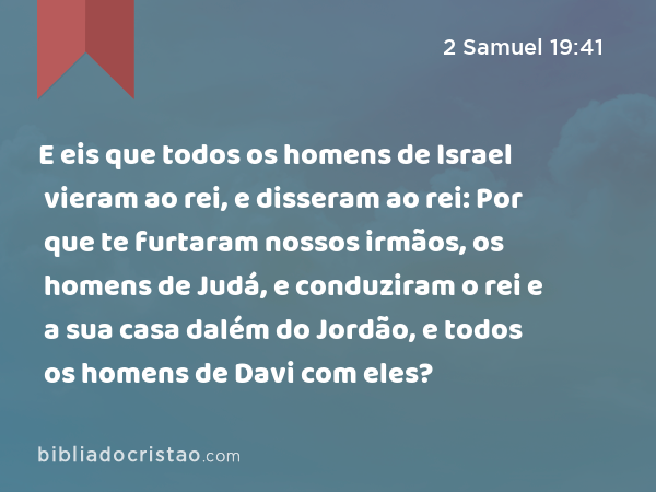 E eis que todos os homens de Israel vieram ao rei, e disseram ao rei: Por que te furtaram nossos irmãos, os homens de Judá, e conduziram o rei e a sua casa dalém do Jordão, e todos os homens de Davi com eles? - 2 Samuel 19:41