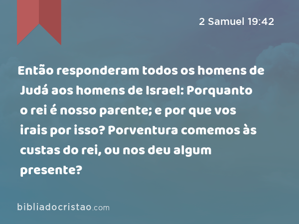 Então responderam todos os homens de Judá aos homens de Israel: Porquanto o rei é nosso parente; e por que vos irais por isso? Porventura comemos às custas do rei, ou nos deu algum presente? - 2 Samuel 19:42