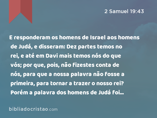 E responderam os homens de Israel aos homens de Judá, e disseram: Dez partes temos no rei, e até em Davi mais temos nós do que vós; por que, pois, não fizestes conta de nós, para que a nossa palavra não fosse a primeira, para tornar a trazer o nosso rei? Porém a palavra dos homens de Judá foi mais forte do que a palavra dos homens de Israel. - 2 Samuel 19:43