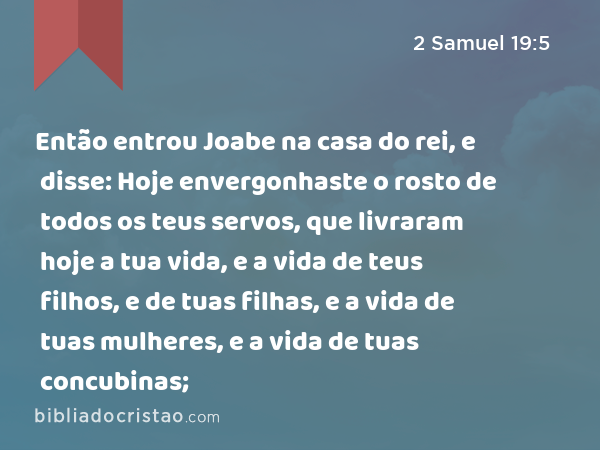 Então entrou Joabe na casa do rei, e disse: Hoje envergonhaste o rosto de todos os teus servos, que livraram hoje a tua vida, e a vida de teus filhos, e de tuas filhas, e a vida de tuas mulheres, e a vida de tuas concubinas; - 2 Samuel 19:5