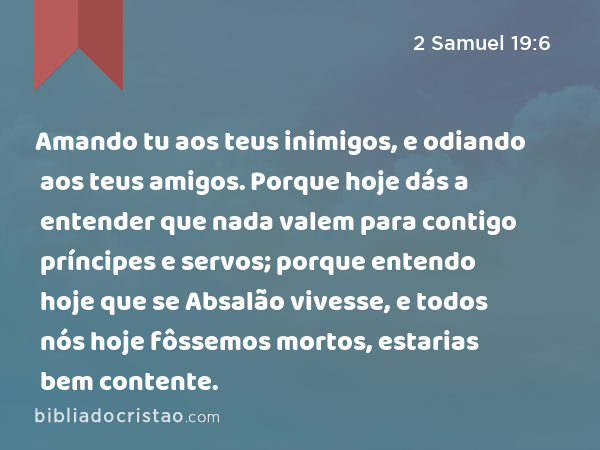 Amando tu aos teus inimigos, e odiando aos teus amigos. Porque hoje dás a entender que nada valem para contigo príncipes e servos; porque entendo hoje que se Absalão vivesse, e todos nós hoje fôssemos mortos, estarias bem contente. - 2 Samuel 19:6