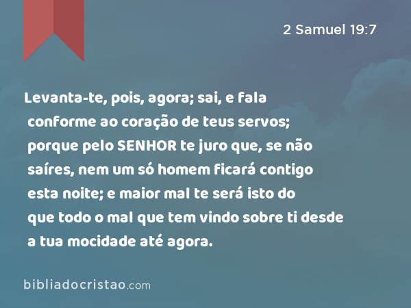 Levanta-te, pois, agora; sai, e fala conforme ao coração de teus servos; porque pelo SENHOR te juro que, se não saíres, nem um só homem ficará contigo esta noite; e maior mal te será isto do que todo o mal que tem vindo sobre ti desde a tua mocidade até agora. - 2 Samuel 19:7