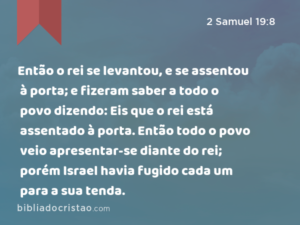 Então o rei se levantou, e se assentou à porta; e fizeram saber a todo o povo dizendo: Eis que o rei está assentado à porta. Então todo o povo veio apresentar-se diante do rei; porém Israel havia fugido cada um para a sua tenda. - 2 Samuel 19:8