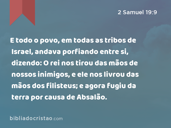 E todo o povo, em todas as tribos de Israel, andava porfiando entre si, dizendo: O rei nos tirou das mãos de nossos inimigos, e ele nos livrou das mãos dos filisteus; e agora fugiu da terra por causa de Absalão. - 2 Samuel 19:9