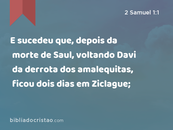 E sucedeu que, depois da morte de Saul, voltando Davi da derrota dos amalequitas, ficou dois dias em Ziclague; - 2 Samuel 1:1