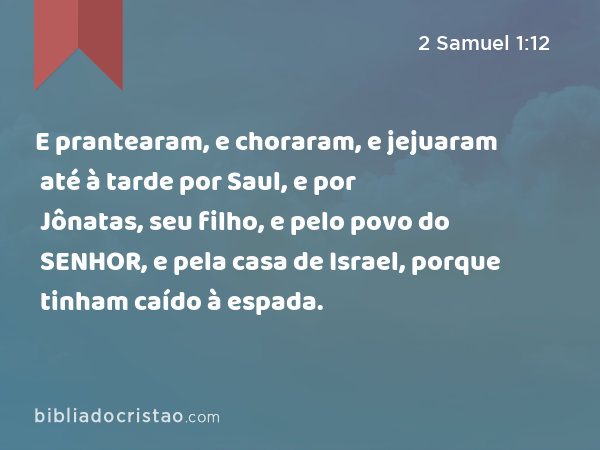 E prantearam, e choraram, e jejuaram até à tarde por Saul, e por Jônatas, seu filho, e pelo povo do SENHOR, e pela casa de Israel, porque tinham caído à espada. - 2 Samuel 1:12