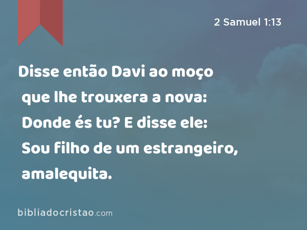 Disse então Davi ao moço que lhe trouxera a nova: Donde és tu? E disse ele: Sou filho de um estrangeiro, amalequita. - 2 Samuel 1:13