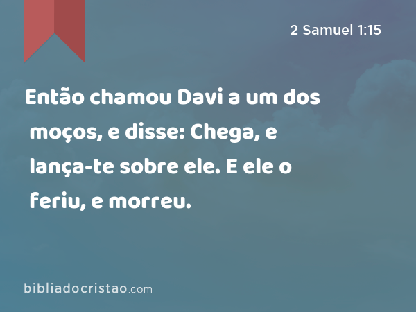 Então chamou Davi a um dos moços, e disse: Chega, e lança-te sobre ele. E ele o feriu, e morreu. - 2 Samuel 1:15