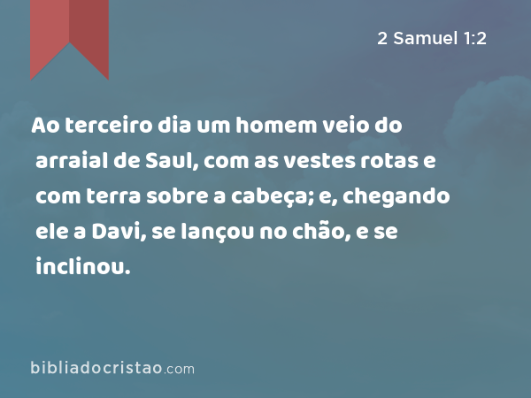 Ao terceiro dia um homem veio do arraial de Saul, com as vestes rotas e com terra sobre a cabeça; e, chegando ele a Davi, se lançou no chão, e se inclinou. - 2 Samuel 1:2