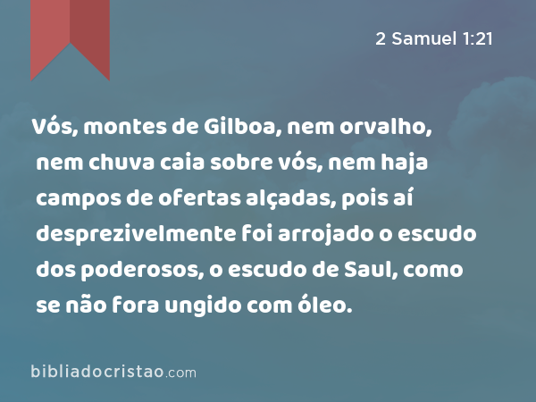 Vós, montes de Gilboa, nem orvalho, nem chuva caia sobre vós, nem haja campos de ofertas alçadas, pois aí desprezivelmente foi arrojado o escudo dos poderosos, o escudo de Saul, como se não fora ungido com óleo. - 2 Samuel 1:21