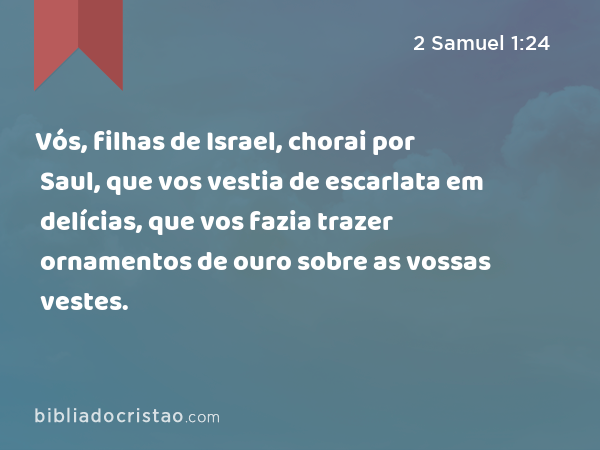 Vós, filhas de Israel, chorai por Saul, que vos vestia de escarlata em delícias, que vos fazia trazer ornamentos de ouro sobre as vossas vestes. - 2 Samuel 1:24