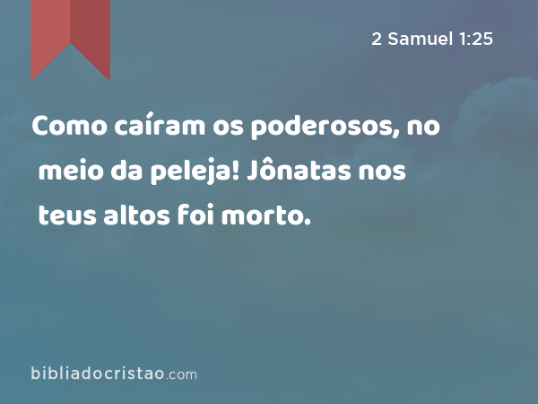 Como caíram os poderosos, no meio da peleja! Jônatas nos teus altos foi morto. - 2 Samuel 1:25