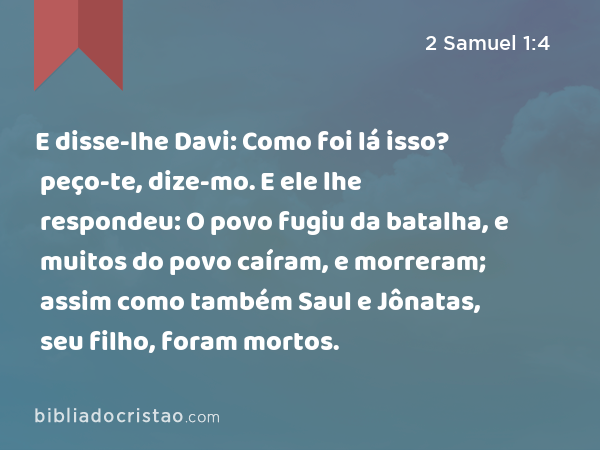 E disse-lhe Davi: Como foi lá isso? peço-te, dize-mo. E ele lhe respondeu: O povo fugiu da batalha, e muitos do povo caíram, e morreram; assim como também Saul e Jônatas, seu filho, foram mortos. - 2 Samuel 1:4