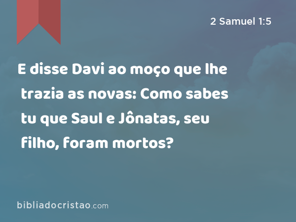 E disse Davi ao moço que lhe trazia as novas: Como sabes tu que Saul e Jônatas, seu filho, foram mortos? - 2 Samuel 1:5