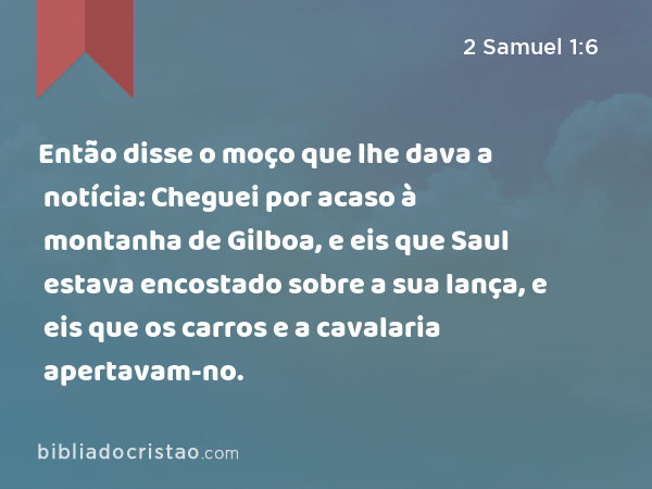 Então disse o moço que lhe dava a notícia: Cheguei por acaso à montanha de Gilboa, e eis que Saul estava encostado sobre a sua lança, e eis que os carros e a cavalaria apertavam-no. - 2 Samuel 1:6