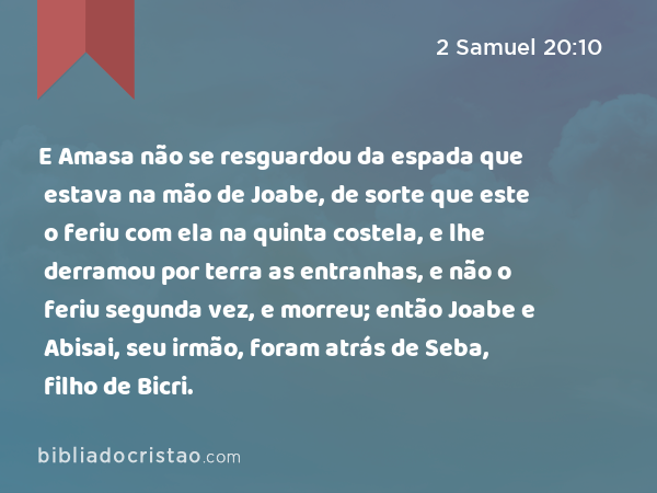 E Amasa não se resguardou da espada que estava na mão de Joabe, de sorte que este o feriu com ela na quinta costela, e lhe derramou por terra as entranhas, e não o feriu segunda vez, e morreu; então Joabe e Abisai, seu irmão, foram atrás de Seba, filho de Bicri. - 2 Samuel 20:10