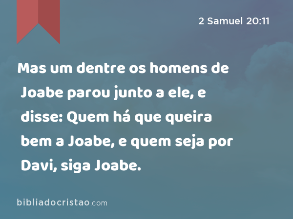 Mas um dentre os homens de Joabe parou junto a ele, e disse: Quem há que queira bem a Joabe, e quem seja por Davi, siga Joabe. - 2 Samuel 20:11