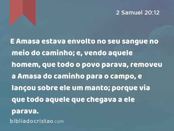 E Amasa estava envolto no seu sangue no meio do caminho; e, vendo aquele homem, que todo o povo parava, removeu a Amasa do caminho para o campo, e lançou sobre ele um manto; porque via que todo aquele que chegava a ele parava. - 2 Samuel 20:12