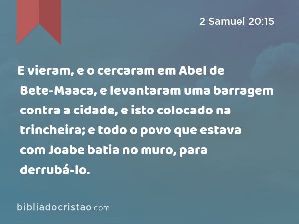 E vieram, e o cercaram em Abel de Bete-Maaca, e levantaram uma barragem contra a cidade, e isto colocado na trincheira; e todo o povo que estava com Joabe batia no muro, para derrubá-lo. - 2 Samuel 20:15