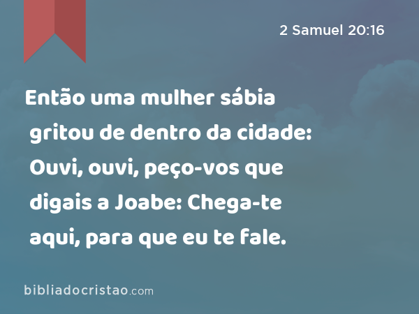 Então uma mulher sábia gritou de dentro da cidade: Ouvi, ouvi, peço-vos que digais a Joabe: Chega-te aqui, para que eu te fale. - 2 Samuel 20:16