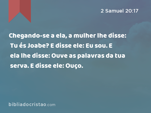 Chegando-se a ela, a mulher lhe disse: Tu és Joabe? E disse ele: Eu sou. E ela lhe disse: Ouve as palavras da tua serva. E disse ele: Ouço. - 2 Samuel 20:17