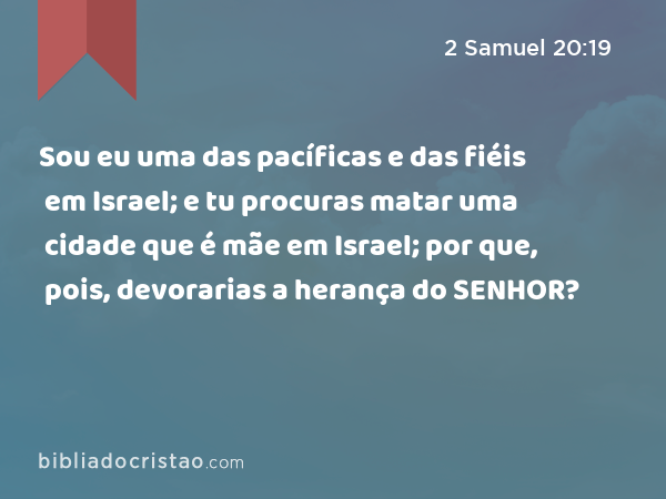 Sou eu uma das pacíficas e das fiéis em Israel; e tu procuras matar uma cidade que é mãe em Israel; por que, pois, devorarias a herança do SENHOR? - 2 Samuel 20:19