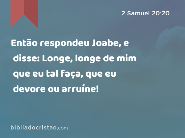 Então respondeu Joabe, e disse: Longe, longe de mim que eu tal faça, que eu devore ou arruíne! - 2 Samuel 20:20