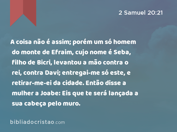 A coisa não é assim; porém um só homem do monte de Efraim, cujo nome é Seba, filho de Bicri, levantou a mão contra o rei, contra Davi; entregai-me só este, e retirar-me-ei da cidade. Então disse a mulher a Joabe: Eis que te será lançada a sua cabeça pelo muro. - 2 Samuel 20:21