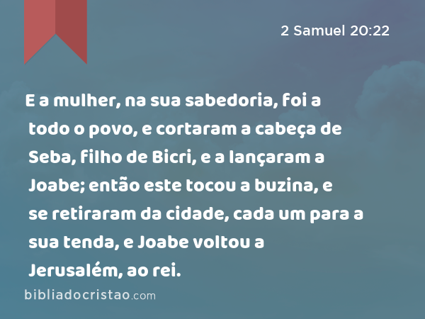 E a mulher, na sua sabedoria, foi a todo o povo, e cortaram a cabeça de Seba, filho de Bicri, e a lançaram a Joabe; então este tocou a buzina, e se retiraram da cidade, cada um para a sua tenda, e Joabe voltou a Jerusalém, ao rei. - 2 Samuel 20:22