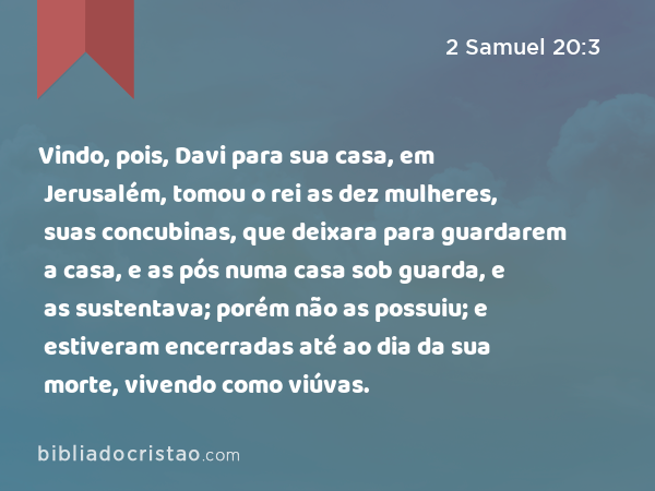 Vindo, pois, Davi para sua casa, em Jerusalém, tomou o rei as dez mulheres, suas concubinas, que deixara para guardarem a casa, e as pós numa casa sob guarda, e as sustentava; porém não as possuiu; e estiveram encerradas até ao dia da sua morte, vivendo como viúvas. - 2 Samuel 20:3