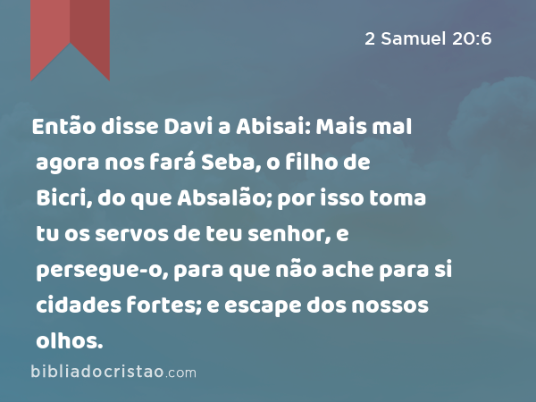 Então disse Davi a Abisai: Mais mal agora nos fará Seba, o filho de Bicri, do que Absalão; por isso toma tu os servos de teu senhor, e persegue-o, para que não ache para si cidades fortes; e escape dos nossos olhos. - 2 Samuel 20:6