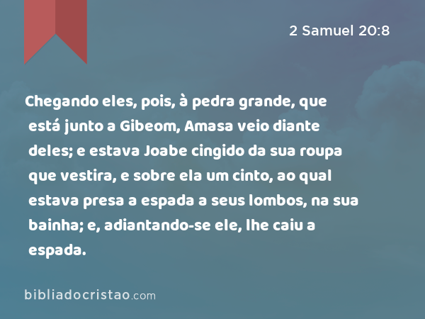 Chegando eles, pois, à pedra grande, que está junto a Gibeom, Amasa veio diante deles; e estava Joabe cingido da sua roupa que vestira, e sobre ela um cinto, ao qual estava presa a espada a seus lombos, na sua bainha; e, adiantando-se ele, lhe caiu a espada. - 2 Samuel 20:8