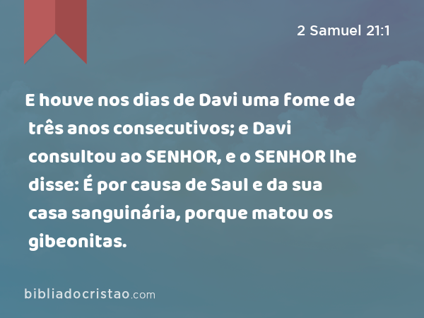 E houve nos dias de Davi uma fome de três anos consecutivos; e Davi consultou ao SENHOR, e o SENHOR lhe disse: É por causa de Saul e da sua casa sanguinária, porque matou os gibeonitas. - 2 Samuel 21:1