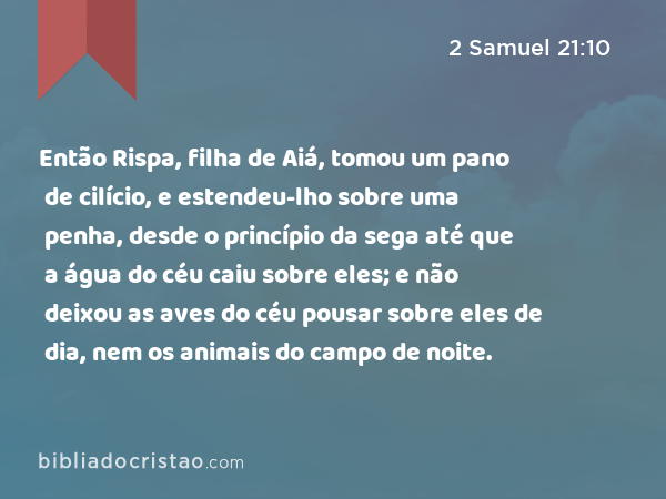 Então Rispa, filha de Aiá, tomou um pano de cilício, e estendeu-lho sobre uma penha, desde o princípio da sega até que a água do céu caiu sobre eles; e não deixou as aves do céu pousar sobre eles de dia, nem os animais do campo de noite. - 2 Samuel 21:10