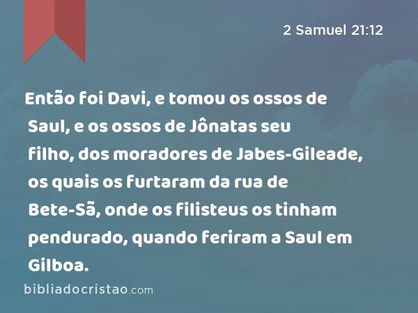 Então foi Davi, e tomou os ossos de Saul, e os ossos de Jônatas seu filho, dos moradores de Jabes-Gileade, os quais os furtaram da rua de Bete-Sã, onde os filisteus os tinham pendurado, quando feriram a Saul em Gilboa. - 2 Samuel 21:12