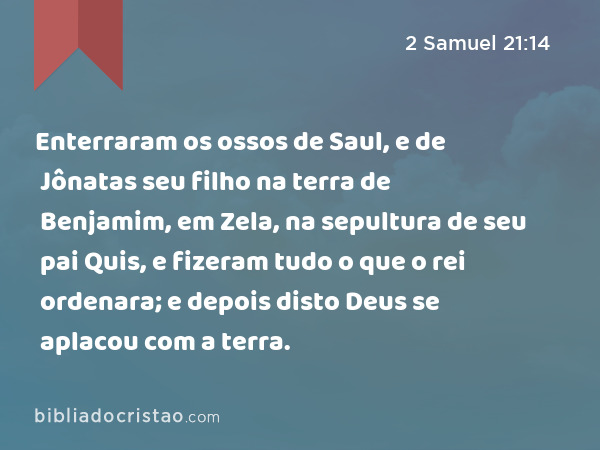 Enterraram os ossos de Saul, e de Jônatas seu filho na terra de Benjamim, em Zela, na sepultura de seu pai Quis, e fizeram tudo o que o rei ordenara; e depois disto Deus se aplacou com a terra. - 2 Samuel 21:14