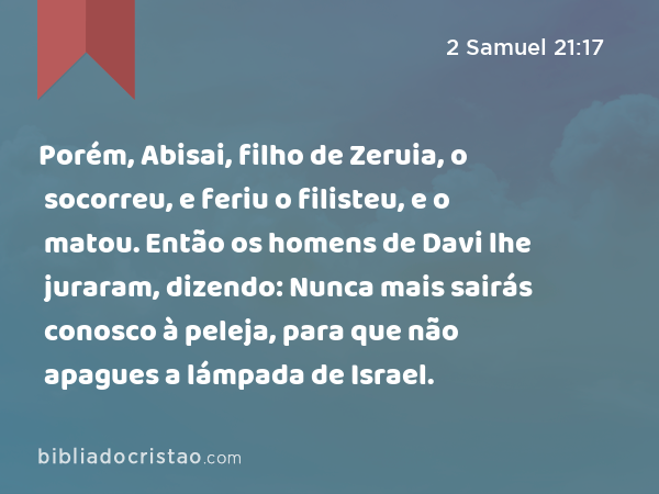 Porém, Abisai, filho de Zeruia, o socorreu, e feriu o filisteu, e o matou. Então os homens de Davi lhe juraram, dizendo: Nunca mais sairás conosco à peleja, para que não apagues a lámpada de Israel. - 2 Samuel 21:17