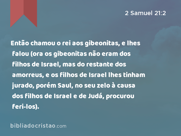 Então chamou o rei aos gibeonitas, e lhes falou (ora os gibeonitas não eram dos filhos de Israel, mas do restante dos amorreus, e os filhos de Israel lhes tinham jurado, porém Saul, no seu zelo à causa dos filhos de Israel e de Judá, procurou feri-los). - 2 Samuel 21:2