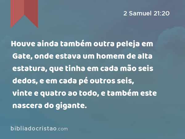 Houve ainda também outra peleja em Gate, onde estava um homem de alta estatura, que tinha em cada mão seis dedos, e em cada pé outros seis, vinte e quatro ao todo, e também este nascera do gigante. - 2 Samuel 21:20