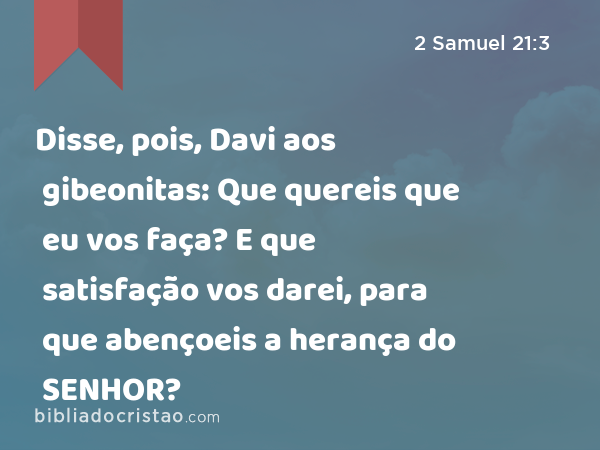 Disse, pois, Davi aos gibeonitas: Que quereis que eu vos faça? E que satisfação vos darei, para que abençoeis a herança do SENHOR? - 2 Samuel 21:3