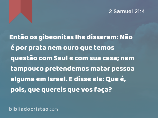 Então os gibeonitas lhe disseram: Não é por prata nem ouro que temos questão com Saul e com sua casa; nem tampouco pretendemos matar pessoa alguma em Israel. E disse ele: Que é, pois, que quereis que vos faça? - 2 Samuel 21:4