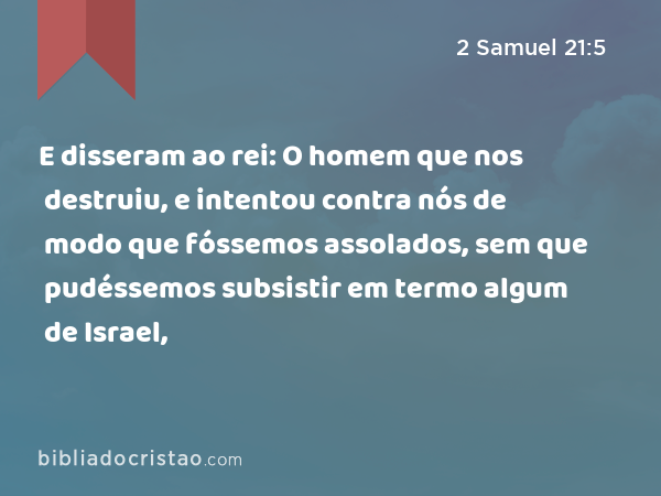 E disseram ao rei: O homem que nos destruiu, e intentou contra nós de modo que fóssemos assolados, sem que pudéssemos subsistir em termo algum de Israel, - 2 Samuel 21:5