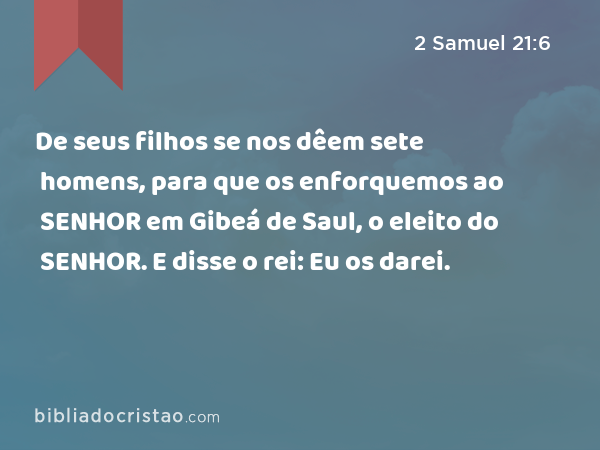 De seus filhos se nos dêem sete homens, para que os enforquemos ao SENHOR em Gibeá de Saul, o eleito do SENHOR. E disse o rei: Eu os darei. - 2 Samuel 21:6