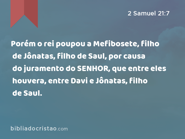 Porém o rei poupou a Mefibosete, filho de Jônatas, filho de Saul, por causa do juramento do SENHOR, que entre eles houvera, entre Davi e Jônatas, filho de Saul. - 2 Samuel 21:7