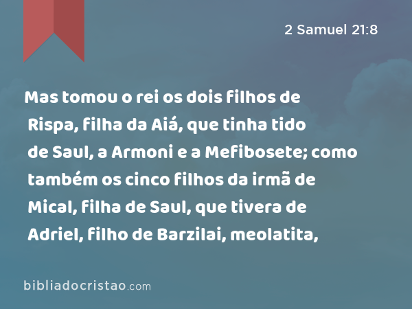 Mas tomou o rei os dois filhos de Rispa, filha da Aiá, que tinha tido de Saul, a Armoni e a Mefibosete; como também os cinco filhos da irmã de Mical, filha de Saul, que tivera de Adriel, filho de Barzilai, meolatita, - 2 Samuel 21:8