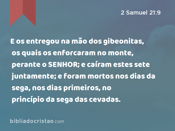 E os entregou na mão dos gibeonitas, os quais os enforcaram no monte, perante o SENHOR; e caíram estes sete juntamente; e foram mortos nos dias da sega, nos dias primeiros, no princípio da sega das cevadas. - 2 Samuel 21:9