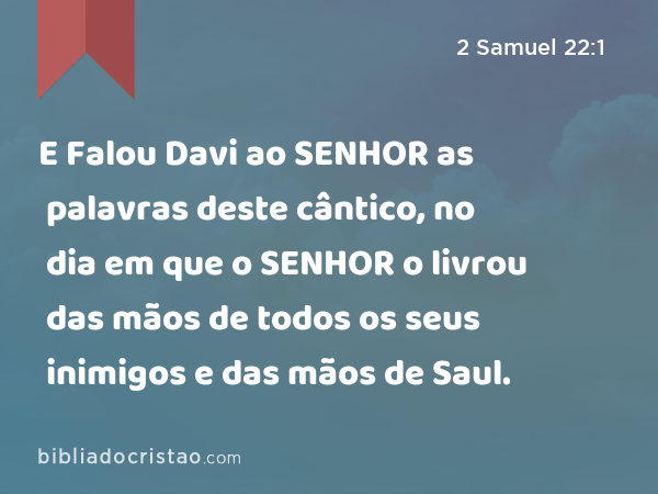 E Falou Davi ao SENHOR as palavras deste cântico, no dia em que o SENHOR o livrou das mãos de todos os seus inimigos e das mãos de Saul. - 2 Samuel 22:1