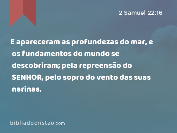 E apareceram as profundezas do mar, e os fundamentos do mundo se descobriram; pela repreensão do SENHOR, pelo sopro do vento das suas narinas. - 2 Samuel 22:16