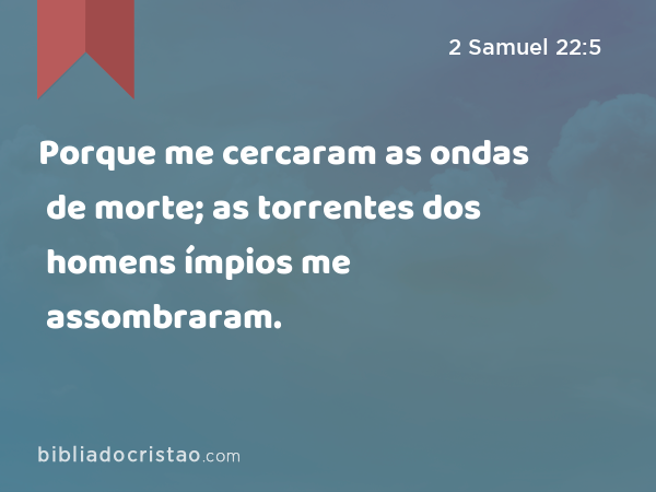 Porque me cercaram as ondas de morte; as torrentes dos homens ímpios me assombraram. - 2 Samuel 22:5