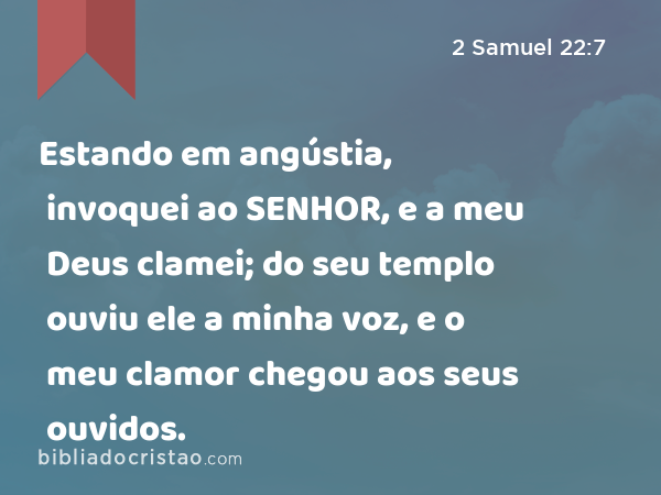 Estando em angústia, invoquei ao SENHOR, e a meu Deus clamei; do seu templo ouviu ele a minha voz, e o meu clamor chegou aos seus ouvidos. - 2 Samuel 22:7